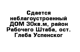 Сдается неблагоустроенный ДОМ 30кв.м, район Рабочего Штаба, ост. Глеба Успенског